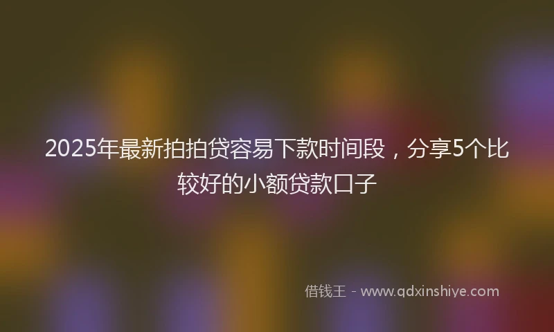 2025年最新拍拍贷容易下款时间段，分享5个比较好的小额贷款口子