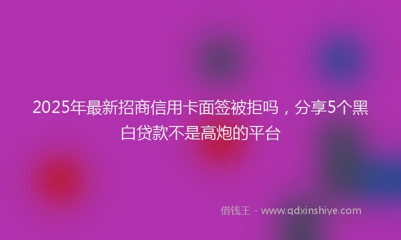 2025年最新招商信用卡面签被拒吗，分享5个黑白贷款不是高炮的平台