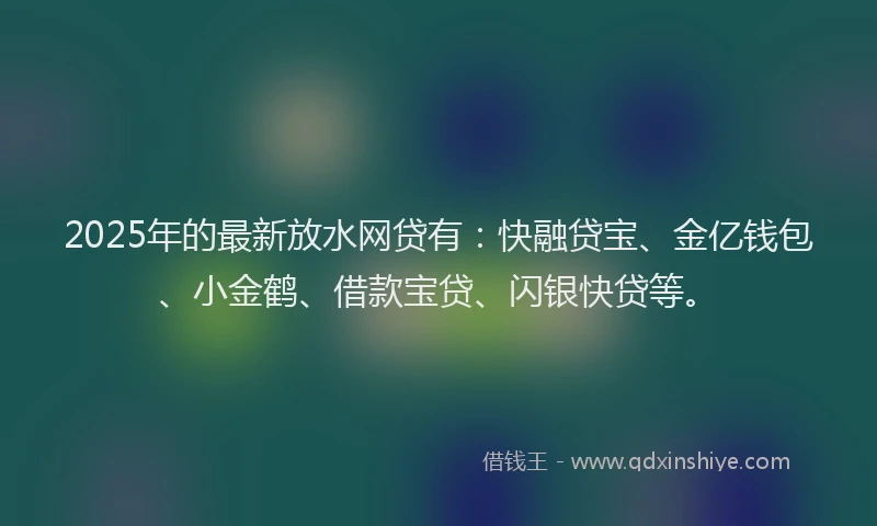2025年的最新放水网贷有：快融贷宝、金亿钱包、小金鹤、借款宝贷、闪银快贷等。