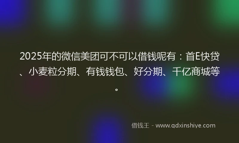 2025年的微信美团可不可以借钱呢有：首E快贷、小麦粒分期、有钱钱包、好分期、千亿商城等。