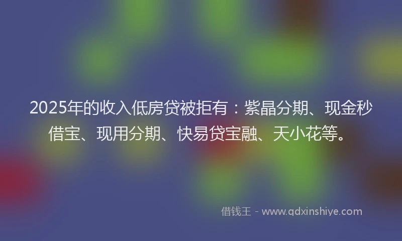 2025年的收入低房贷被拒有：紫晶分期、现金秒借宝、现用分期、快易贷宝融、天小花等。
