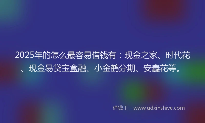 2025年的怎么最容易借钱有：现金之家、时代花、现金易贷宝盒融、小金鹤分期、安鑫花等。