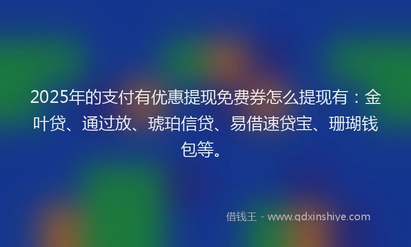2025年的支付有优惠提现免费券怎么提现有：金叶贷、通过放、琥珀信贷、易借速贷宝、珊瑚钱包等。