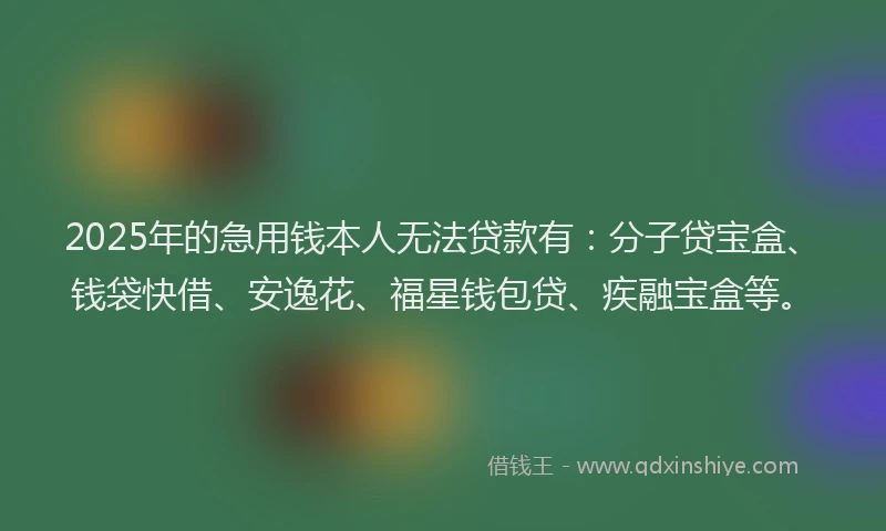 2025年的急用钱本人无法贷款有：分子贷宝盒、钱袋快借、安逸花、福星钱包贷、疾融宝盒等。