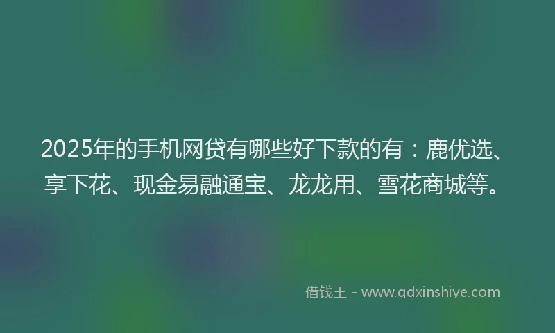 2025年的手机网贷有哪些好下款的有：鹿优选、享下花、现金易融通宝、龙龙用、雪花商城等。