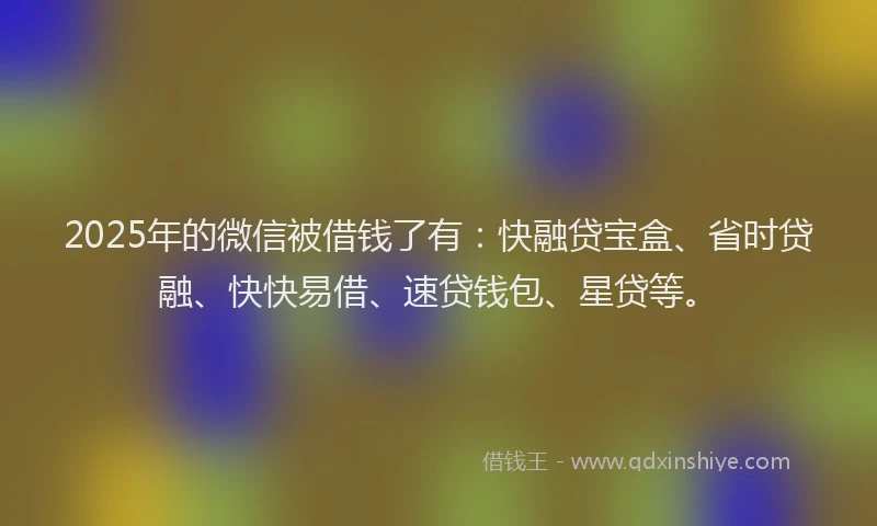 2025年的微信被借钱了有：快融贷宝盒、省时贷融、快快易借、速贷钱包、星贷等。
