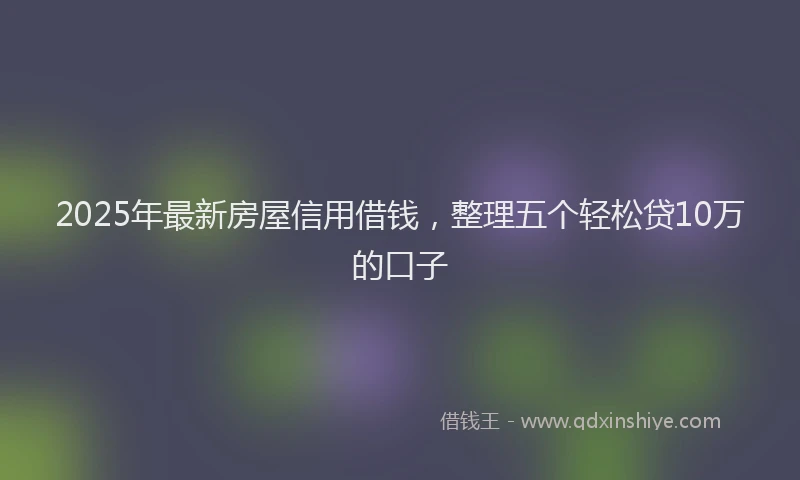 2025年最新房屋信用借钱，整理五个轻松贷10万的口子