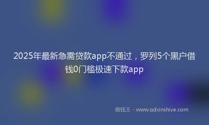 2025年最新急需贷款app不通过，罗列5个黑户借钱0门槛极速下款app