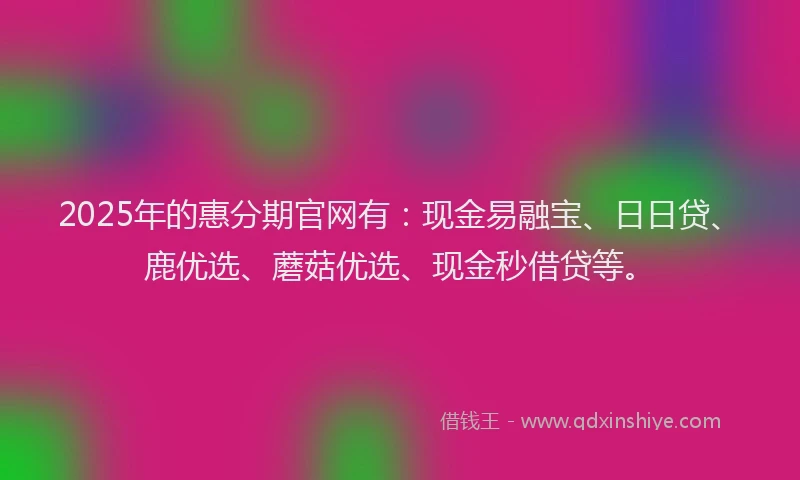 2025年的惠分期官网有：现金易融宝、日日贷、鹿优选、蘑菇优选、现金秒借贷等。