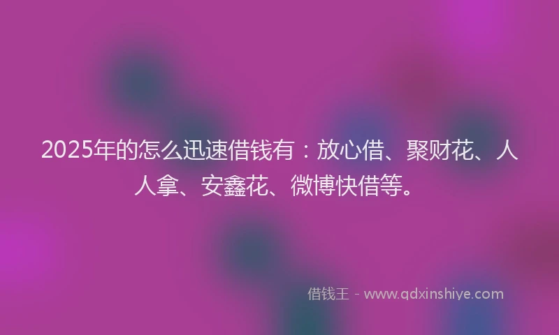 2025年的怎么迅速借钱有：放心借、聚财花、人人拿、安鑫花、微博快借等。