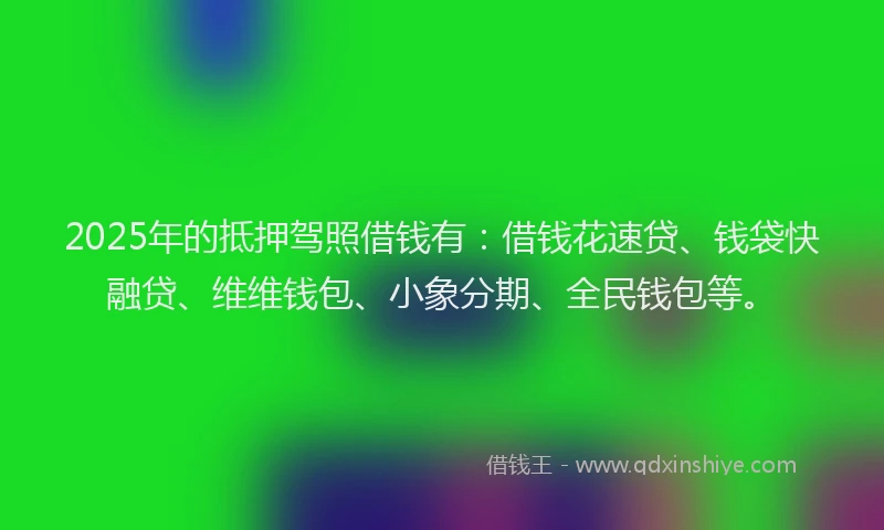 2025年的抵押驾照借钱有：借钱花速贷、钱袋快融贷、维维钱包、小象分期、全民钱包等。