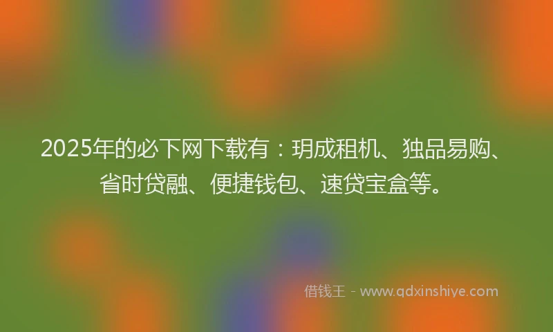 2025年的必下网下载有：玥成租机、独品易购、省时贷融、便捷钱包、速贷宝盒等。