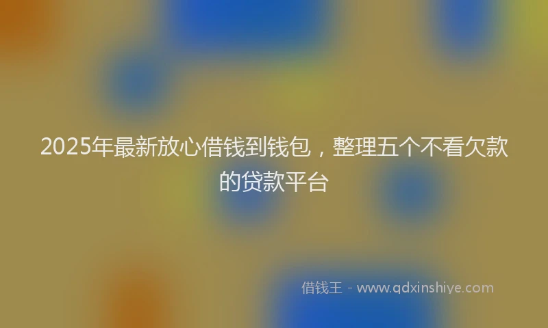 2025年最新放心借钱到钱包，整理五个不看欠款的贷款平台
