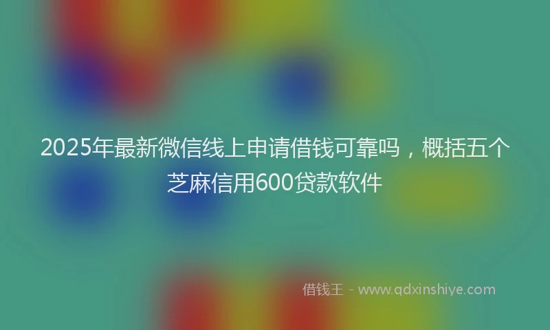 2025年最新微信线上申请借钱可靠吗，概括五个芝麻信用600贷款软件