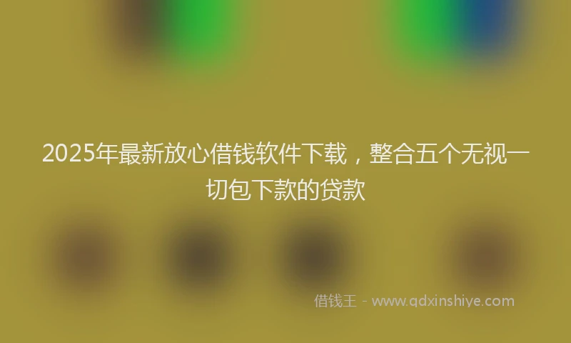 2025年最新放心借钱软件下载，整合五个无视一切包下款的贷款