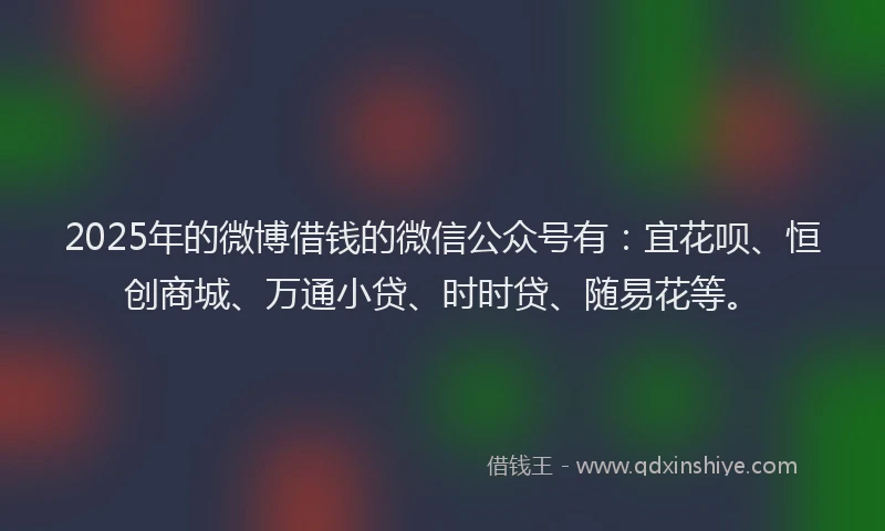 2025年的微博借钱的微信公众号有：宜花呗、恒创商城、万通小贷、时时贷、随易花等。