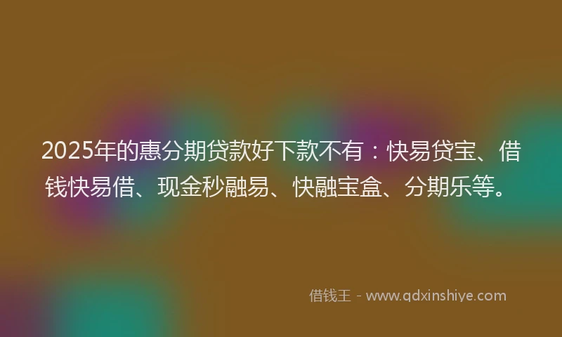 2025年的惠分期贷款好下款不有：快易贷宝、借钱快易借、现金秒融易、快融宝盒、分期乐等。