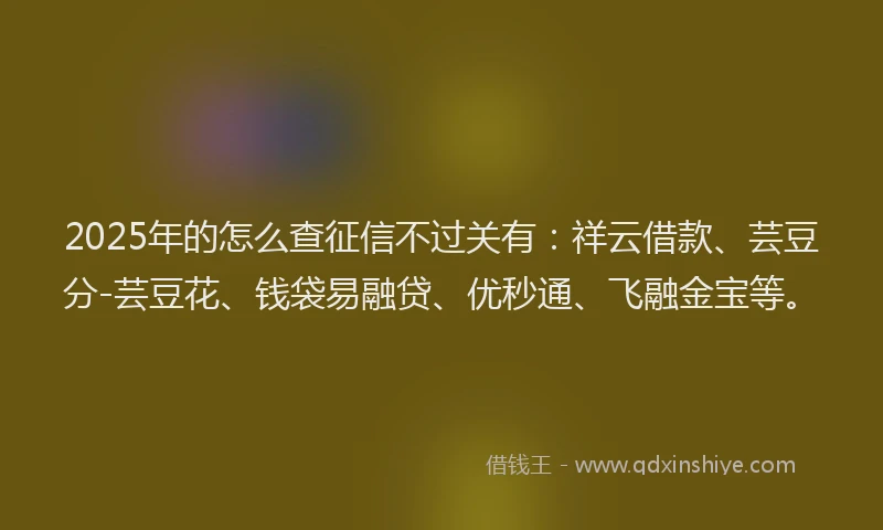 2025年的怎么查征信不过关有：祥云借款、芸豆分-芸豆花、钱袋易融贷、优秒通、飞融金宝等。