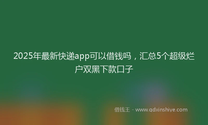 2025年最新快递app可以借钱吗，汇总5个超级烂户双黑下款口子