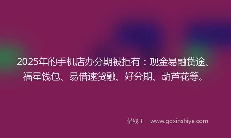2025年的手机店办分期被拒有：现金易融贷途、福星钱包、易借速贷融、好分期、葫芦花等。