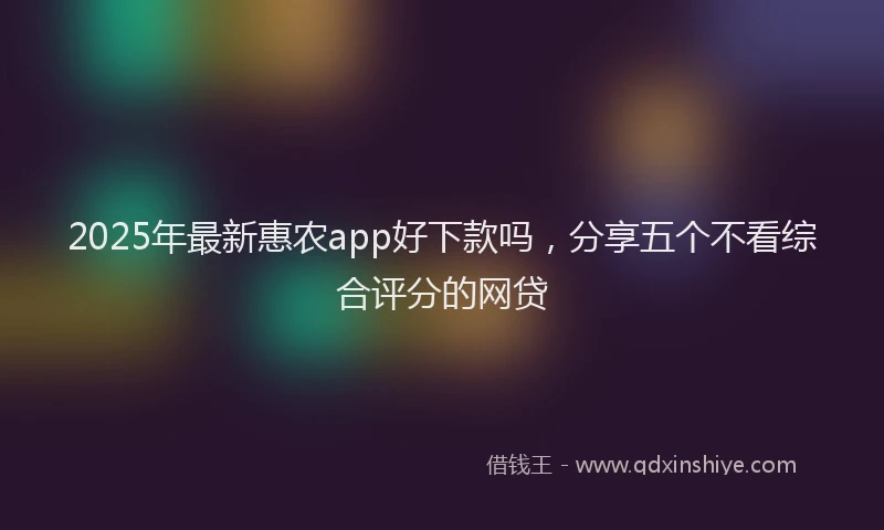 2025年最新惠农app好下款吗，分享五个不看综合评分的网贷