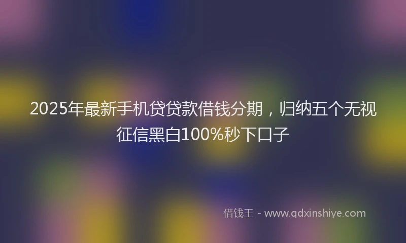 2025年最新手机贷贷款借钱分期，归纳五个无视征信黑白100%秒下口子