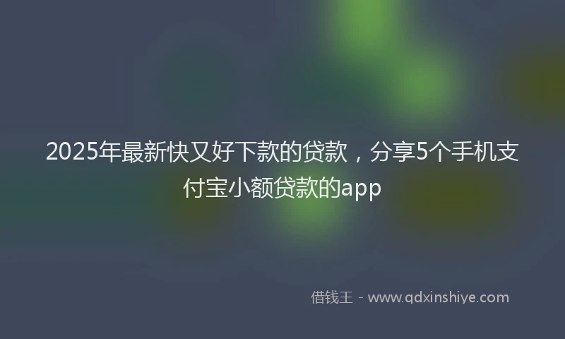 2025年最新快又好下款的贷款，分享5个手机支付宝小额贷款的app