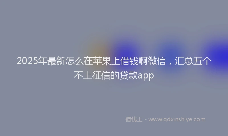 2025年最新怎么在苹果上借钱啊微信，汇总五个不上征信的贷款app