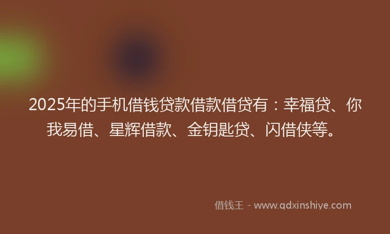 2025年的手机借钱贷款借款借贷有：幸福贷、你我易借、星辉借款、金钥匙贷、闪借侠等。