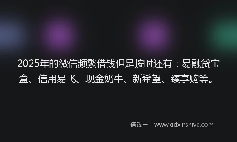 2025年的微信频繁借钱但是按时还有：易融贷宝盒、信用易飞、现金奶牛、新希望、臻享购等。