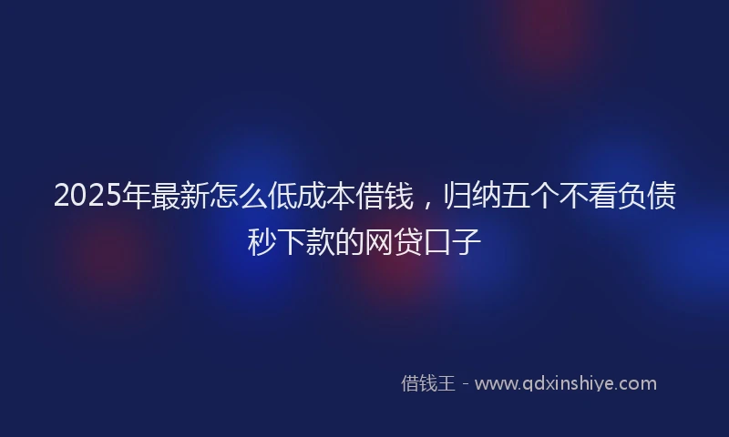 2025年最新怎么低成本借钱，归纳五个不看负债秒下款的网贷口子