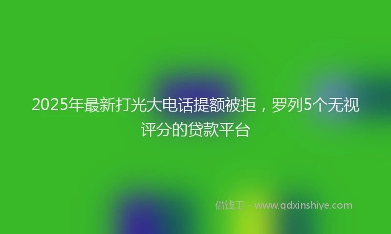 2025年最新打光大电话提额被拒，罗列5个无视评分的贷款平台