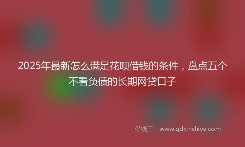 2025年最新怎么满足花呗借钱的条件，盘点五个不看负债的长期网贷口子
