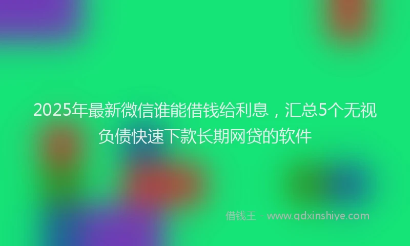 2025年最新微信谁能借钱给利息，汇总5个无视负债快速下款长期网贷的软件