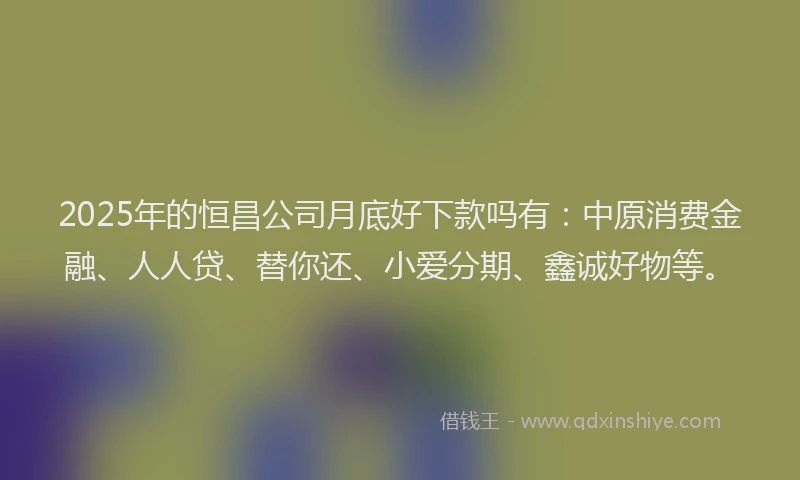 2025年的恒昌公司月底好下款吗有：中原消费金融、人人贷、替你还、小爱分期、鑫诚好物等。