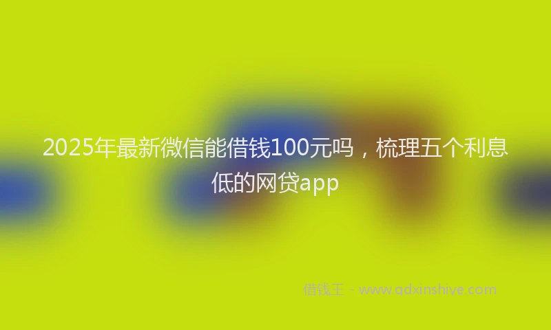 2025年最新微信能借钱100元吗，梳理五个利息低的网贷app