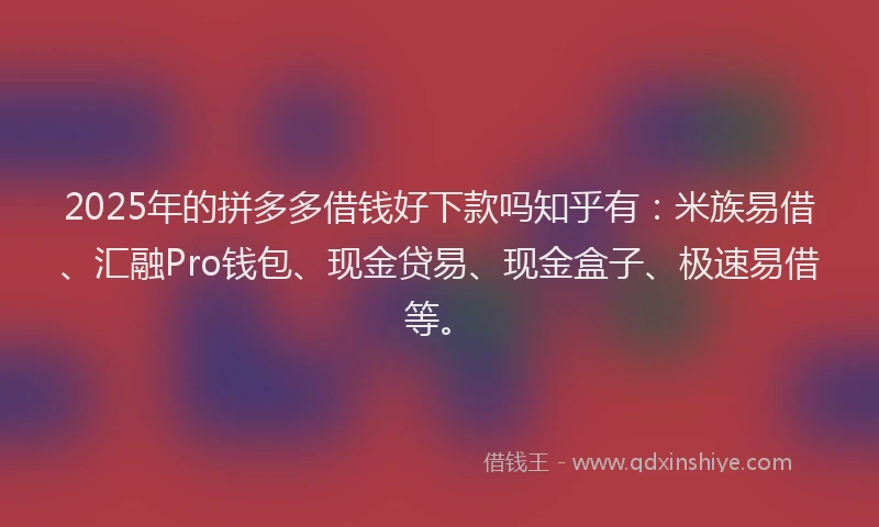 2025年的拼多多借钱好下款吗知乎有：米族易借、汇融Pro钱包、现金贷易、现金盒子、极速易借等。