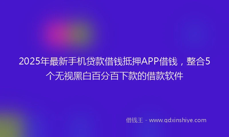 2025年最新手机贷款借钱抵押APP借钱，整合5个无视黑白百分百下款的借款软件