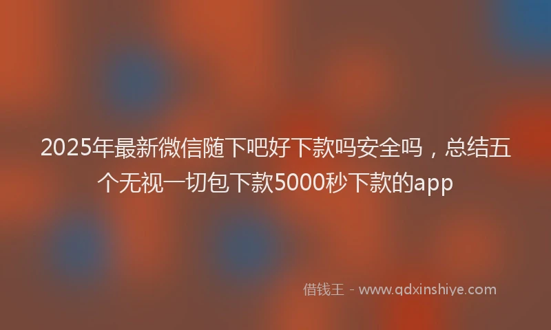 2025年最新微信随下吧好下款吗安全吗，总结五个无视一切包下款5000秒下款的app