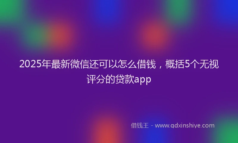 2025年最新微信还可以怎么借钱，概括5个无视评分的贷款app