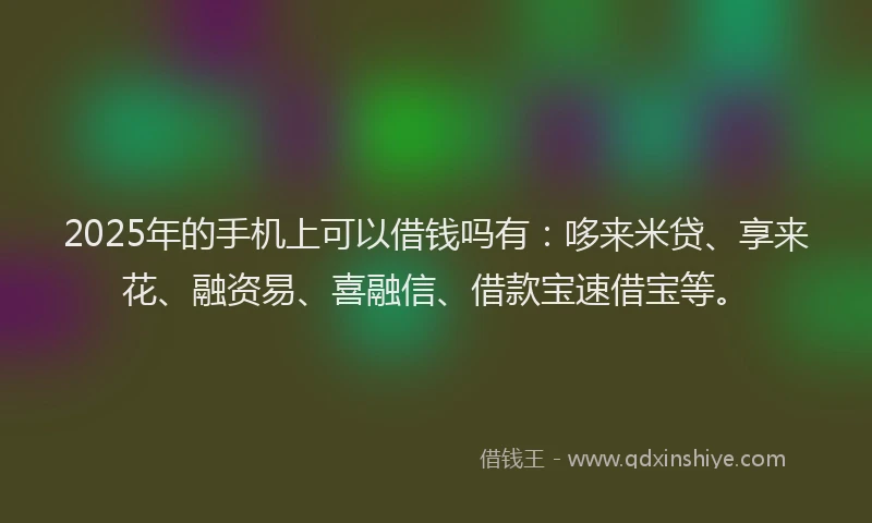 2025年的手机上可以借钱吗有：哆来米贷、享来花、融资易、喜融信、借款宝速借宝等。