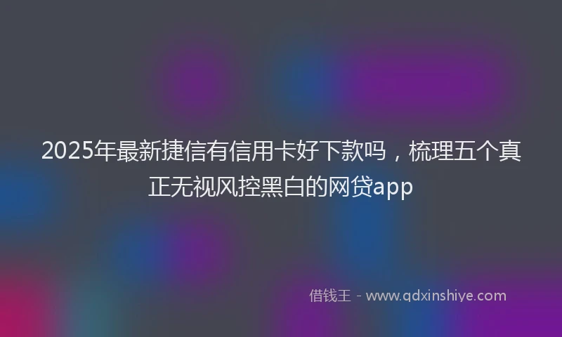 2025年最新捷信有信用卡好下款吗，梳理五个真正无视风控黑白的网贷app