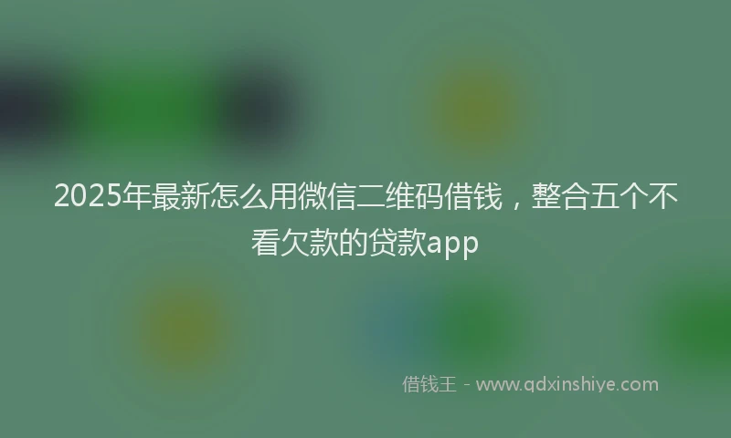 2025年最新怎么用微信二维码借钱，整合五个不看欠款的贷款app
