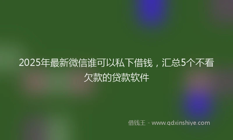 2025年最新微信谁可以私下借钱，汇总5个不看欠款的贷款软件