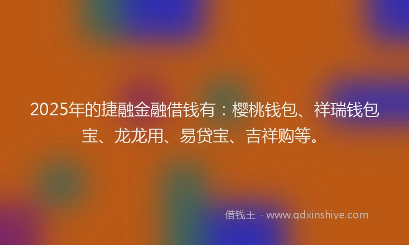2025年的捷融金融借钱有：樱桃钱包、祥瑞钱包宝、龙龙用、易贷宝、吉祥购等。
