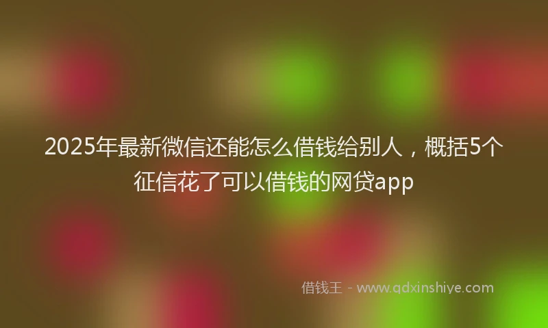 2025年最新微信还能怎么借钱给别人，概括5个征信花了可以借钱的网贷app