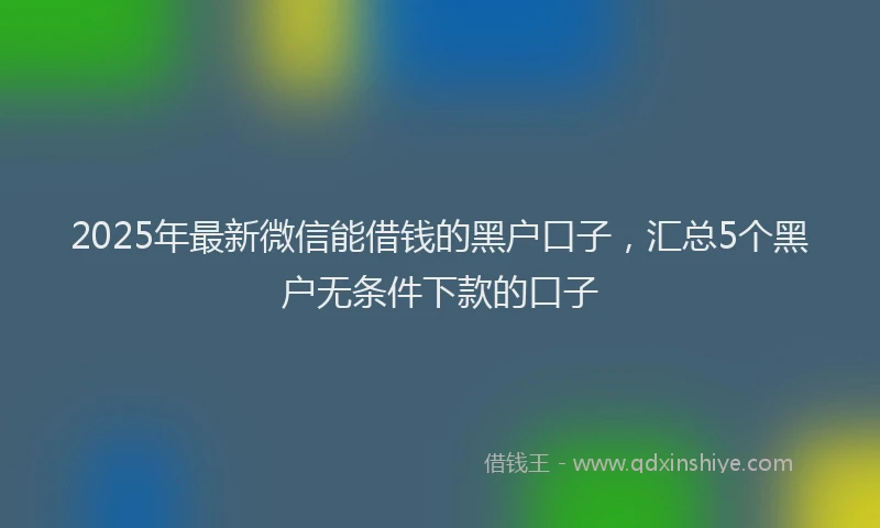 2025年最新微信能借钱的黑户口子，汇总5个黑户无条件下款的口子