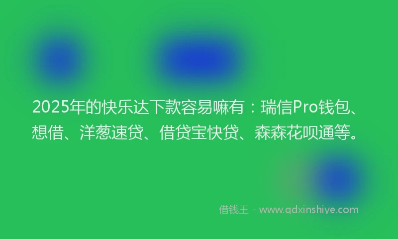 2025年的快乐达下款容易嘛有：瑞信Pro钱包、想借、洋葱速贷、借贷宝快贷、森森花呗通等。