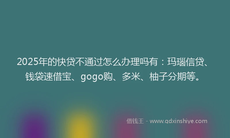 2025年的快贷不通过怎么办理吗有：玛瑙信贷、钱袋速借宝、gogo购、多米、柚子分期等。