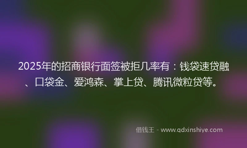 2025年的招商银行面签被拒几率有：钱袋速贷融、口袋金、爱鸿森、掌上贷、腾讯微粒贷等。